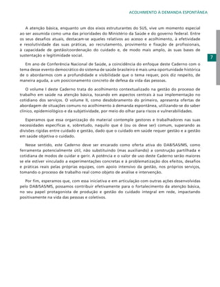 ACOLHIMENTO À DEMANDA ESPONTÂNEA

	 A atenção básica, enquanto um dos eixos estruturantes do SUS, vive um momento especial
ao ser assumida como uma das prioridades do Ministério da Saúde e do governo federal. Entre
os seus desafios atuais, destacam-se aqueles relativos ao acesso e acolhimento, à efetividade
e resolutividade das suas práticas, ao recrutamento, provimento e fixação de profissionais,
à capacidade de gestão/coordenação do cuidado e, de modo mais amplo, às suas bases de
sustentação e legitimidade social.
	 Em ano de Conferência Nacional de Saúde, a coincidência do enfoque deste Caderno com o
tema desse evento democrático do sistema de saúde brasileiro é mais uma oportunidade histórica
de o abordarmos com a profundidade e visibilidade que o tema requer, pois diz respeito, de
maneira aguda, a um posicionamento concreto de defesa da vida das pessoas.
	 O volume I deste Caderno trata do acolhimento contextualizado na gestão do processo de
trabalho em saúde na atenção básica, tocando em aspectos centrais à sua implementação no
cotidiano dos serviços. O volume II, como desdobramento do primeiro, apresenta ofertas de
abordagem de situações comuns no acolhimento à demanda espontânea, utilizando-se do saber
clínico, epidemiológico e da subjetividade, por meio do olhar para riscos e vulnerabilidades.
	 Esperamos que essa organização do material contemple gestores e trabalhadores nas suas
necessidades específicas e, sobretudo, naquilo que é (ou os deve ser) comum, superando as
divisões rígidas entre cuidado e gestão, dado que o cuidado em saúde requer gestão e a gestão
em saúde objetiva o cuidado.
	 Nesse sentido, este Caderno deve ser encarado como oferta ativa do DAB/SAS/MS, como
ferramenta potencialmente útil, não substituindo (mas auxiliando) a construção partilhada e
cotidiana de modos de cuidar e gerir. A potência e o valor de uso deste Caderno serão maiores
se ele estiver vinculado a experimentações concretas e à problematização dos efeitos, desafios
e práticas reais pelas próprias equipes, com apoio intensivo da gestão, nos próprios serviços,
tomando o processo de trabalho real como objeto de análise e intervenção.
	 Por fim, esperamos que, com essa iniciativa e em articulação com outras ações desenvolvidas
pelo DAB/SAS/MS, possamos contribuir efetivamente para o fortalecimento da atenção básica,
no seu papel protagonista de produção e gestão do cuidado integral em rede, impactando
positivamente na vida das pessoas e coletivos.

7

 