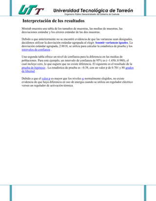 Universidad Tecnológica de Torreón
Organismo Público Descentralizado del Gobierno de Coahuila

Interpretación de los resultados
Minitab muestra una tabla de los tamaños de muestras, las medias de muestras, las
desviaciones estándar y los errores estándar de las dos muestras.
Debido a que anteriormente no se encontró evidencia de que las varianzas sean desiguales,
decidimos utilizar la desviación estándar agrupada al elegir Asumir varianzas iguales. La
desviación estándar agrupada, 2.8818, se utiliza para calcular la estadística de prueba y los
intervalos de confianza .
Una segunda tabla ofrece un nivel de confianza para la diferencia en las medias de
poblaciones. Para este ejemplo, un intervalo de confianza de 95% es (1.450, 0.980), el
cual incluye cero, lo que sugiere que no existe diferencia. El siguiente es el resultado de la
prueba de hipótesis . La estadística de prueba es 0.38, con un valor p de 0.701 y 88 grados
de libertad .
Debido a que el valor p es mayor que los niveles  normalmente elegidos, no existe
evidencia de que haya diferencia en uso de energía cuando se utiliza un regulador eléctrico
versus un regulador de activación térmica.

 