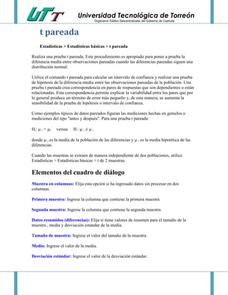 Universidad Tecnológica de Torreón
Organismo Público Descentralizado del Gobierno de Coahuila

t pareada
Estadísticas > Estadísticas básicas > t pareada
Realiza una prueba t pareada. Este procedimiento es apropiado para poner a prueba la
diferencia media entre observaciones pareadas cuando las diferencias pareadas siguen una
distribución normal.
Utilice el comando t pareada para calcular un intervalo de confianza y realizar una prueba
de hipótesis de la diferencia media entre las observaciones pareadas de la población. Una
prueba t pareada crea correspondencia en pares de respuestas que son dependientes o están
relacionadas. Esta correspondencia permite explicar la variabilidad entre los pares que por
lo general produce un término de error más pequeño y, de esta manera, se aumenta la
sensibilidad de la prueba de hipótesis o intervalo de confianza.
Como ejemplos típicos de datos pareados figuran las mediciones hechas en gemelos o
mediciones del tipo "antes y después". Para una prueba t pareada:
H :  = 
0

d

0

versus

H :  ≠ 
1

d

0

donde  es la media de la población de las diferencias y  es la media hipotética de las
diferencias.
d

0

Cuando las muestras se extraen de manera independiente de dos poblaciones, utilice
Estadísticas > Estadísticas básicas > t de 2 muestras.

Elementos del cuadro de diálogo
Muestra en columnas: Elija esta opción si ha ingresado datos sin procesar en dos
columnas.
Primera muestra: Ingrese la columna que contiene la primera muestra
Segunda muestra: Ingrese la columna que contiene la segunda muestra
Datos resumidos (diferencias): Elija si tiene valores de resumen para el tamaño de la
muestra , media y desviación estándar de la media.
Tamaño de muestra: Ingrese el valor del tamaño de la muestra.
Media: Ingrese el valor de la media.
Desviación estándar: Ingrese el valor de la desviación estándar.

 