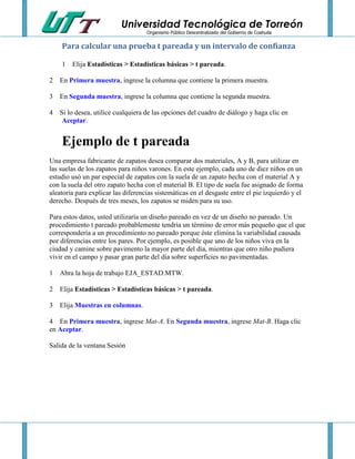 Universidad Tecnológica de Torreón
Organismo Público Descentralizado del Gobierno de Coahuila

Para calcular una prueba t pareada y un intervalo de confianza
1

Elija Estadísticas > Estadísticas básicas > t pareada.

2 En Primera muestra, ingrese la columna que contiene la primera muestra.
3 En Segunda muestra, ingrese la columna que contiene la segunda muestra.
4 Si lo desea, utilice cualquiera de las opciones del cuadro de diálogo y haga clic en
Aceptar.

Ejemplo de t pareada
Una empresa fabricante de zapatos desea comparar dos materiales, A y B, para utilizar en
las suelas de los zapatos para niños varones. En este ejemplo, cada uno de diez niños en un
estudio usó un par especial de zapatos con la suela de un zapato hecha con el material A y
con la suela del otro zapato hecha con el material B. El tipo de suela fue asignado de forma
aleatoria para explicar las diferencias sistemáticas en el desgaste entre el pie izquierdo y el
derecho. Después de tres meses, los zapatos se miden para su uso.
Para estos datos, usted utilizaría un diseño pareado en vez de un diseño no pareado. Un
procedimiento t pareado probablemente tendría un término de error más pequeño que el que
correspondería a un procedimiento no pareado porque éste elimina la variabilidad causada
por diferencias entre los pares. Por ejemplo, es posible que uno de los niños viva en la
ciudad y camine sobre pavimento la mayor parte del día, mientras que otro niño pudiera
vivir en el campo y pasar gran parte del día sobre superficies no pavimentadas.
1 Abra la hoja de trabajo EJA_ESTAD.MTW.
2 Elija Estadísticas > Estadísticas básicas > t pareada.
3 Elija Muestras en columnas.
4 En Primera muestra, ingrese Mat-A. En Segunda muestra, ingrese Mat-B. Haga clic
en Aceptar.
Salida de la ventana Sesión

 