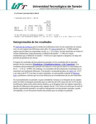 Universidad Tecnológica de Torreón
Organismo Público Descentralizado del Gobierno de Coahuila

Interpretación de los resultados
El intervalo de confianza para la media de la diferencia entre los dos materiales no incluye
cero, lo cual sugiere una diferencia entre ellos. El valor p pequeño (p = 0.009) también
sugiere que los datos no concuerdan con H0: d = 0, es decir, los dos materiales no tienen el
mismo rendimiento. Específicamente, el Material B (media = 11.04) tuvo mejor
rendimiento que el Material A (media = 10.63) en lo que respecta a desgaste a lo largo del
período de prueba de tres meses.
Compare los resultados del procedimiento pareado con los resultados del no pareado,
prueba t de dos muestras (Estadísticas > Estadísticas básicas > t de 2 muestras). Los
resultados del procedimiento pareado nos inducen a creer que los datos no concuerdan con
H0 (t = 3.35; p = 0.009). Sin embargo, los resultados del procedimiento no pareado (no se
muestran) son totalmente diferentes. Una prueba t no pareada produce un valor t de 0.37,
y un valor p de 0.72. Con base en estos resultados, no sería posible rechazar la hipótesis
nula y podríamos concluir que no existe diferencia en el rendimiento de los dos materiales.
En el procedimiento no pareado, la gran cantidad de varianza en el desgaste de los zapatos
entre los niños (el desgaste promedio para un niño fue de 6.50 y para otro de 14.25) oculta
la diferencia, hasta cierto punto menos drástica, en el desgaste entre los zapatos izquierdo y
derecho (la diferencia más grande entre zapatos fue de 1.10). Esta es la razón por la cual un
diseño experimental pareado y un análisis subsiguiente con una prueba t pareada, cuando
corresponda, es con frecuencia mucho más potente que un enfoque no pareado.

 