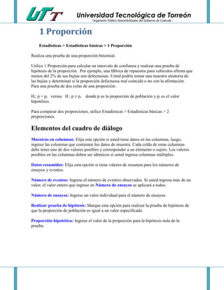 Universidad Tecnológica de Torreón
Organismo Público Descentralizado del Gobierno de Coahuila

1 Proporción
Estadísticas > Estadísticas básicas > 1 Proporción
Realiza una prueba de una proporción binomial.
Utilice 1 Proporción para calcular un intervalo de confianza y realizar una prueba de
hipótesis de la proporción . Por ejemplo, una fábrica de repuestos para vehículos afirma que
menos del 2% de sus bujías son defectuosas. Usted podría tomar una muestra aleatoria de
las bujías y determinar si la proporción defectuosa real coincide o no con la afirmación.
Para una prueba de dos colas de una proporción:
H : p = p versus H : p ≠ p
hipotético.
0

0

1

0

donde p es la proporción de población y p es el valor
0

Para comparar dos proporciones, utilice Estadísticas > Estadísticas básicas > 2
proporciones.

Elementos del cuadro de diálogo
Muestras en columnas: Elija esta opción si usted tiene datos en las columnas, luego,
ingrese las columnas que contienen los datos de muestra. Cada celda de estas columnas
debe tener uno de dos valores posibles y corresponder a un elemento o sujeto. Los valores
posibles en las columnas deben ser idénticos si usted ingresa columnas múltiples.
Datos resumidos: Elija esta opción si tiene valores de resumen para los números de
ensayos y eventos.
Número de eventos: Ingrese el número de eventos observados. Si usted ingresa más de un
valor; el valor entero que ingrese en Número de ensayos se aplicará a todos.
Número de ensayos: Ingrese un valor individual para el número de ensayos.
Realizar prueba de hipótesis: Marque esta opción para realizar la prueba de hipótesis de
que la proporción de población es igual a un valor especificado.
Proporción hipotética: Ingrese el valor de la proporción para la hipótesis nula de la
prueba.

 