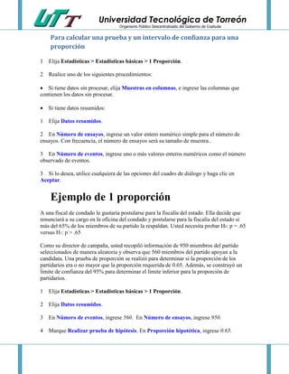 Universidad Tecnológica de Torreón
Organismo Público Descentralizado del Gobierno de Coahuila

Para calcular una prueba y un intervalo de confianza para una
proporción
1 Elija Estadísticas > Estadísticas básicas > 1 Proporción.
2 Realice uno de los siguientes procedimientos:
 Si tiene datos sin procesar, elija Muestras en columnas, e ingrese las columnas que
contienen los datos sin procesar.
 Si tiene datos resumidos:
1 Elija Datos resumidos.
2 En Número de ensayos, ingrese un valor entero numérico simple para el número de
ensayos. Con frecuencia, el número de ensayos será su tamaño de muestra..
3 En Número de eventos, ingrese uno o más valores enteros numéricos como el número
observado de eventos.
3 Si lo desea, utilice cualquiera de las opciones del cuadro de diálogo y haga clic en
Aceptar.

Ejemplo de 1 proporción
A una fiscal de condado le gustaría postularse para la fiscalía del estado. Ella decide que
renunciará a su cargo en la oficina del condado y postularse para la fiscalía del estado si
más del 65% de los miembros de su partido la respaldan. Usted necesita probar H0: p = .65
versus H1: p > .65
Como su director de campaña, usted recopiló información de 950 miembros del partido
seleccionados de manera aleatoria y observa que 560 miembros del partido apoyan a la
candidata. Una prueba de proporción se realizó para determinar si la proporción de los
partidarios era o no mayor que la proporción requerida de 0.65. Además, se construyó un
límite de confianza del 95% para determinar el límite inferior para la proporción de
partidarios.
1 Elija Estadísticas > Estadísticas básicas > 1 Proporción.
2 Elija Datos resumidos.
3 En Número de eventos, ingrese 560. En Número de ensayos, ingrese 950.
4 Marque Realizar prueba de hipótesis. En Proporción hipotética, ingrese 0.65.

 