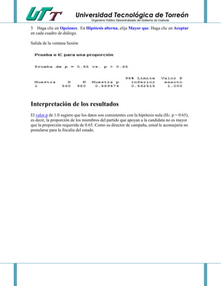 Universidad Tecnológica de Torreón
Organismo Público Descentralizado del Gobierno de Coahuila

5 Haga clic en Opciones. En Hipótesis alterna, elija Mayor que. Haga clic en Aceptar
en cada cuadro de diálogo.
Salida de la ventana Sesión

Interpretación de los resultados
El valor p de 1.0 sugiere que los datos son consistentes con la hipótesis nula (H0: p = 0.65),
es decir, la proporción de los miembros del partido que apoyan a la candidata no es mayor
que la proporción requerida de 0.65. Como su director de campaña, usted le aconsejaría no
postularse para la fiscalía del estado.

 