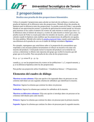 Universidad Tecnológica de Torreón
Organismo Público Descentralizado del Gobierno de Coahuila

2 proporciones
Realiza una prueba de dos proporciones binomiales.
Utilice el comando 2 proporciones para calcular un intervalo de confianza y realizar una
prueba de hipótesis de la diferencia entre dos proporciones. Minitab ofrece dos pruebas de
hipótesis para la diferencia entre dos proporciones: La prueba exacta de Fisher y una prueba
basada en una aproximación normal. La prueba de aproximación normal puede ser inexacta
para muestras en las cuales el número de eventos de cada muestra es menor que cinco o si
la diferencia entre el número de ensayos y eventos de cada muestra es menor que cinco. La
prueba exacta de Fisher es exacta para todos los tamaños de muestra , pero sólo se puede
calcular cuando la hipótesis nula establece que las proporciones de población son iguales.
En otras palabras, Minitab sólo realiza la prueba exacta de Fisher cuando usted especifica
una diferencia de la prueba de cero en el cuadro de diálogo secundario Opciones.
Por ejemplo, supongamos que usted desea saber si la proporción de consumidores que
responden a una encuesta pudiera incrementarse al ofrecer un incentivo tal como una
muestra del producto. Usted puede incluir la muestra del producto en la mitad de sus
correos y determinar si obtiene más repuestas del grupo que recibió la muestra que del
grupo que no la recibió. Para una prueba de dos colas de dos proporciones:
H : p - p = p versus H : p - p ≠ p
0

1

0

2

1

1

2

0

cuando p y p son las proporciones de eventos en las poblaciones 1 y 2, respectivamente, y
p es la diferencia hipotética entre las dos proporciones.
1

2

0

Para probar una proporción utilice Estadísticas > Estadísticas básicas > 2 Proporciones.

Elementos del cuadro de diálogo
Muestras en una columna: Elija esta opción si ha ingresado datos sin procesar en una
columna individual con una segunda columna de subíndices que identifican la muestra.
Muestras: Ingrese la columna que contiene los datos sin procesar.
Subíndices: Ingrese la columna que contiene los subíndices de la muestra.
Muestras en diferentes columnas: Elija esta opción si introdujo datos sin procesar en las
columnas individuales para cada muestra.
Primero: Ingrese la columna que contiene los datos sin procesar para la primera muestra.
Segundo: Ingrese la columna que contiene los datos sin procesar para la segunda muestra.

 