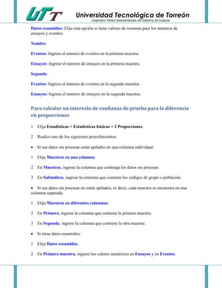 Universidad Tecnológica de Torreón
Organismo Público Descentralizado del Gobierno de Coahuila

Datos resumidos: Elija esta opción si tiene valores de resumen para los números de
ensayos y eventos.
Nombre
Eventos: Ingrese el número de eventos en la primera muestra.
Ensayos: Ingrese el número de ensayos en la primera muestra.
Segundo
Eventos: Ingrese el número de eventos en la segunda muestra.
Ensayos: Ingrese el número de ensayos en la segunda muestra.

Para calcular un intervalo de confianza de prueba para la diferencia
en proporciones
1 Elija Estadísticas > Estadísticas básicas > 2 Proporciones.
2 Realice uno de los siguientes procedimientos:
 Si sus datos sin procesar están apilados en una columna individual:
1 Elija Muestras en una columna.
2 En Muestras, ingrese la columna que contenga los datos sin procesar.
3 En Subíndices, ingrese la columna que contiene los códigos de grupo o población.
 Si sus datos sin procesar no están apilados, es decir, cada muestra se encuentra en una
columna separada:
1 Elija Muestras en diferentes columnas.
2 En Primera, ingrese la columna que contiene la primera muestra.
3 En Segunda, ingrese la columna que contiene la otra muestra.
 Si tiene datos resumidos:
1 Elija Datos resumidos.
2 En Primera muestra, ingrese los valores numéricos en Ensayos y en Eventos.

 