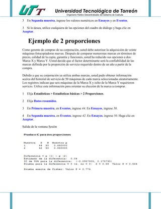 Universidad Tecnológica de Torreón
Organismo Público Descentralizado del Gobierno de Coahuila

3 En Segunda muestra, ingrese los valores numéricos en Ensayos y en Eventos.
3 Si lo desea, utilice cualquiera de las opciones del cuadro de diálogo y haga clic en
Aceptar.

Ejemplo de 2 proporciones
Como gerente de compras de su corporación, usted debe autorizar la adquisición de veinte
máquinas fotocopiadoras nuevas. Después de comparar numerosas marcas en términos de
precio, calidad de la copia, garantía y funciones, usted ha reducido sus opciones a dos:
Marca X y Marca Y. Usted decide que el factor determinante será la confiabilidad de las
marcas definida por la proporción de servicio requerido dentro de un año a partir de la
compra.
Debido a que su corporación ya utiliza ambas marcas, usted pudo obtener información
acerca del historial de servicio de 50 máquinas de cada marca seleccionadas aleatoriamente.
Los registros indican que seis máquinas de la Marca X y ocho de la Marca Y requirieron
servicio. Utilice esta información para orientar su elección de la marca a comprar.
1 Elija Estadísticas > Estadísticas básicas > 2 Proporciones.
2 Elija Datos resumidos.
3 En Primera muestra, en Eventos, ingrese 44. En Ensayos, ingrese 50.
4 En Segunda muestra, en Eventos, ingrese 42. En Ensayos, ingrese 50. Haga clic en
Aceptar.
Salida de la ventana Sesión

 