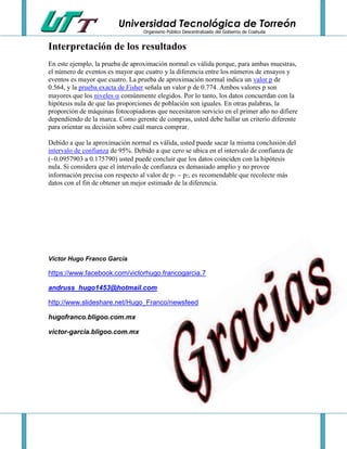 Universidad Tecnológica de Torreón
Organismo Público Descentralizado del Gobierno de Coahuila

Interpretación de los resultados
En este ejemplo, la prueba de aproximación normal es válida porque, para ambas muestras,
el número de eventos es mayor que cuatro y la diferencia entre los números de ensayos y
eventos es mayor que cuatro. La prueba de aproximación normal indica un valor p de
0.564, y la prueba exacta de Fisher señala un valor p de 0.774. Ambos valores p son
mayores que los niveles  comúnmente elegidos. Por lo tanto, los datos concuerdan con la
hipótesis nula de que las proporciones de población son iguales. En otras palabras, la
proporción de máquinas fotocopiadoras que necesitaron servicio en el primer año no difiere
dependiendo de la marca. Como gerente de compras, usted debe hallar un criterio diferente
para orientar su decisión sobre cuál marca comprar.
Debido a que la aproximación normal es válida, usted puede sacar la misma conclusión del
intervalo de confianza de 95%. Debido a que cero se ubica en el intervalo de confianza de
(0.0957903 a 0.175790) usted puede concluir que los datos coinciden con la hipótesis
nula. Si considera que el intervalo de confianza es demasiado amplio y no provee
información precisa con respecto al valor de p1  p2, es recomendable que recolecte más
datos con el fin de obtener un mejor estimado de la diferencia.

Víctor Hugo Franco García

https://www.facebook.com/victorhugo.francogarcia.7
andruss_hugo1453@hotmail.com
http://www.slideshare.net/Hugo_Franco/newsfeed
hugofranco.bligoo.com.mx
victor-garcia.bligoo.com.mx

 