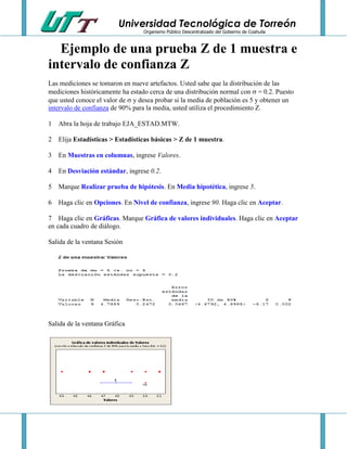 Universidad Tecnológica de Torreón
Organismo Público Descentralizado del Gobierno de Coahuila

Ejemplo de una prueba Z de 1 muestra e
intervalo de confianza Z
Las mediciones se tomaron en nueve artefactos. Usted sabe que la distribución de las
mediciones históricamente ha estado cerca de una distribución normal con  = 0.2. Puesto
que usted conoce el valor de  y desea probar si la media de población es 5 y obtener un
intervalo de confianza de 90% para la media, usted utiliza el procedimiento Z.
1 Abra la hoja de trabajo EJA_ESTAD.MTW.
2 Elija Estadísticas > Estadísticas básicas > Z de 1 muestra.
3 En Muestras en columnas, ingrese Valores.
4 En Desviación estándar, ingrese 0.2.
5 Marque Realizar prueba de hipótesis. En Media hipotética, ingrese 5.
6 Haga clic en Opciones. En Nivel de confianza, ingrese 90. Haga clic en Aceptar.
7 Haga clic en Gráficas. Marque Gráfica de valores individuales. Haga clic en Aceptar
en cada cuadro de diálogo.
Salida de la ventana Sesión

Salida de la ventana Gráfica

 