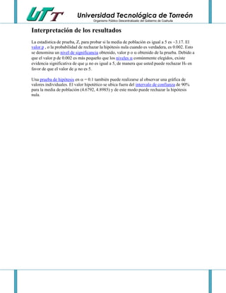 Universidad Tecnológica de Torreón
Organismo Público Descentralizado del Gobierno de Coahuila

Interpretación de los resultados
La estadística de prueba, Z, para probar si la media de población es igual a 5 es 3.17. El
valor p , o la probabilidad de rechazar la hipótesis nula cuando es verdadera, es 0.002. Esto
se denomina un nivel de significancia obtenido, valor p o  obtenido de la prueba. Debido a
que el valor p de 0.002 es más pequeño que los niveles  comúnmente elegidos, existe
evidencia significativa de que  no es igual a 5, de manera que usted puede rechazar H0 en
favor de que el valor de  no es 5.
Una prueba de hipótesis en  = 0.1 también puede realizarse al observar una gráfica de
valores individuales. El valor hipotético se ubica fuera del intervalo de confianza de 90%
para la media de población (4.6792, 4.8985) y de este modo puede rechazar la hipótesis
nula.

 