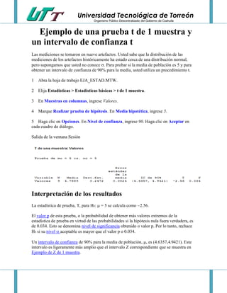 Universidad Tecnológica de Torreón
Organismo Público Descentralizado del Gobierno de Coahuila

Ejemplo de una prueba t de 1 muestra y
un intervalo de confianza t
Las mediciones se tomaron en nueve artefactos. Usted sabe que la distribución de las
mediciones de los artefactos históricamente ha estado cerca de una distribución normal,
pero supongamos que usted no conoce . Para probar si la media de población es 5 y para
obtener un intervalo de confianza de 90% para la media, usted utiliza un procedimiento t.
1 Abra la hoja de trabajo EJA_ESTAD.MTW.
2 Elija Estadísticas > Estadísticas básicas > t de 1 muestra.
3 En Muestras en columnas, ingrese Valores.
4 Marque Realizar prueba de hipótesis. En Media hipotética, ingrese 5.
5 Haga clic en Opciones. En Nivel de confianza, ingrese 90. Haga clic en Aceptar en
cada cuadro de diálogo.
Salida de la ventana Sesión

Interpretación de los resultados
La estadística de prueba, T, para H0:  = 5 se calcula como 2.56.
El valor p de esta prueba, o la probabilidad de obtener más valores extremos de la
estadística de prueba en virtud de las probabilidades si la hipótesis nula fuera verdadera, es
de 0.034. Esto se denomina nivel de significancia obtenido o valor p. Por lo tanto, rechace
H0 si su nivel  aceptable es mayor que el valor p o 0.034.
Un intervalo de confianza de 90% para la media de población, , es (4.6357,4.9421). Este
intervalo es ligeramente más amplio que el intervalo Z correspondiente que se muestra en
Ejemplo de Z de 1 muestra.

 