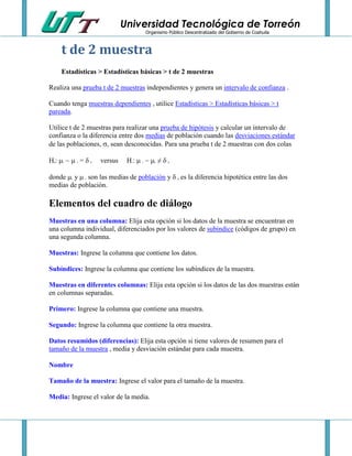 Universidad Tecnológica de Torreón
Organismo Público Descentralizado del Gobierno de Coahuila

t de 2 muestra
Estadísticas > Estadísticas básicas > t de 2 muestras
Realiza una prueba t de 2 muestras independientes y genera un intervalo de confianza .
Cuando tenga muestras dependientes , utilice Estadísticas > Estadísticas básicas > t
pareada.
Utilice t de 2 muestras para realizar una prueba de hipótesis y calcular un intervalo de
confianza o la diferencia entre dos medias de población cuando las desviaciones estándar
de las poblaciones, , sean desconocidas. Para una prueba t de 2 muestras con dos colas
H :   = 
0

1

0

2

versus

H :   ≠ 
1

1

2

0

donde  y  son las medias de población y  es la diferencia hipotética entre las dos
medias de población.
1

2

0

Elementos del cuadro de diálogo
Muestras en una columna: Elija esta opción si los datos de la muestra se encuentran en
una columna individual, diferenciados por los valores de subíndice (códigos de grupo) en
una segunda columna.
Muestras: Ingrese la columna que contiene los datos.
Subíndices: Ingrese la columna que contiene los subíndices de la muestra.
Muestras en diferentes columnas: Elija esta opción si los datos de las dos muestras están
en columnas separadas.
Primero: Ingrese la columna que contiene una muestra.
Segundo: Ingrese la columna que contiene la otra muestra.
Datos resumidos (diferencias): Elija esta opción si tiene valores de resumen para el
tamaño de la muestra , media y desviación estándar para cada muestra.
Nombre
Tamaño de la muestra: Ingrese el valor para el tamaño de la muestra.
Media: Ingrese el valor de la media.

 