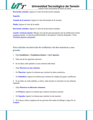 Universidad Tecnológica de Torreón
Organismo Público Descentralizado del Gobierno de Coahuila

Desviación estándar: Ingrese el valor de la desviación estándar.
Segundo
Tamaño de la muestra: Ingrese el valor del tamaño de la muestra.
Media: Ingrese el valor de la media.
Desviación estándar: Ingrese el valor de la desviación estándar.
Asumir varianzas iguales: Marque esta opción para presuponer que las poblaciones tienen
varianzas iguales. La opción predeterminada es presuponer varianzas desiguales. Véase
Varianzas iguales o desiguales.

Para calcular un intervalo de confianza t de dos muestras y una
prueba
1 Elija Estadísticas > Estadísticas básicas > t de 2 muestra.
2 Elija una de las siguientes opciones:
 Si sus datos están apilados en una columna individual:


Elija Muestras en una columna.



En Muestras, ingrese la columna que contiene los datos numéricos.



En Subíndices, ingrese la columna que contiene los códigos de grupo o población.

 Si sus datos no están apilados, es decir, cada muestra se encuentra en una columna
separada:


Elija Muestras en diferentes columnas.



En Primera, ingrese la columna que contiene la primera muestra.



En Segunda, ingrese la columna que contiene la otra muestra.

3 Si lo desea, utilice cualquiera de las opciones del cuadro de diálogo y haga clic en
Aceptar.

 