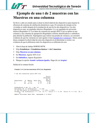 Universidad Tecnológica de Torreón
Organismo Público Descentralizado del Gobierno de Coahuila

Ejemplo de una t de 2 muestras con las
Muestras en una columna
Se llevó a cabo un estudio para evaluar la efectividad de dos dispositivos para mejorar la
eficiencia de sistemas de calefacción domésticos a gas. El consumo de energía en las
viviendas se midió después de la instalación de uno de los dos dispositivos. Los dos
dispositivos eran: un regulador eléctrico (Regulador=1) y un regulador de activación
térmica (Regulador=2). Los datos de consumo de energía (BTU.Con) se apilan en una
columna y una columna de agrupación (Regulador) contiene identificadores o subíndices
para denotar la población. Supongamos que realizó una prueba de varianza y no encontró
evidencia de que las varianzas no sean iguales (véase Ejemplo de 2 varianzas). Ahora, usted
desea comparar la efectividad de estos dos dispositivos al determinar si existe o no
evidencia de que la diferencia entre los dispositivos es diferente de cero.
1
2
3
4
5
6

Abra la hoja de trabajo HORNO.MTW.
Elija Estadísticas > Estadísticas básicas > t de 2 muestras.
Elija Muestras en una columna.
En Muestras, ingrese 'BTU.Con'.
En Subíndices, ingrese Regulador.
Marque la opción Asumir varianzas iguales. Haga clic en Aceptar.

Salida de la ventana Sesión

 