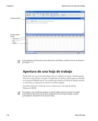 Capítulo 1                                                                        Apertura de una hoja de trabajo




      Ventana Sesión




      Ventana Datos
      actual
      – Columnas
      – Filas
      – Celdas




                        Para obtener más información acerca del entorno de Minitab, consulte El entorno de Minitab en
                        la página 11-2.




                       Apertura de una hoja de trabajo
                       Puede abrir una nueva hoja de trabajo vacía en cualquier momento. También puede
                       abrir uno o más archivos con datos. Cuando abre un archivo, usted copia su contenido
                       en el proyecto Minitab actual. Los cambios que efectúa en la hoja de trabajo mientras
                       se encuentra en el proyecto no afectan el archivo original.
                       Los datos de los tres centros de envío se almacenan en la hoja de trabajo
                       Datosenvío.MTW.

                        En algunos casos, tendrá que preparar su hoja de trabajo antes de comenzar un análisis.
                        Para obtener información acerca de la configuración de una hoja de trabajo, consulte
                        el Capítulo 8, Preparación de una hoja de trabajo.




1-4                                                                                                    Meet Minitab
 