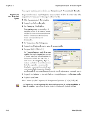 Capítulo 9                                                               Asignación de teclas de acceso rápido


                    Para asignar teclas de acceso rápido, use Herramientas ➤ Personalizar ➤ Teclado.

     Asignar una    Ya que con frecuencia crea histogramas para su análisis de datos de envío, usted debe
  tecla de acceso   asignar una tecla de acceso rápido para este comando.
           rápido
                    1 Elija Herramientas ➤ Personalizar.

                    2 Haga clic en la ficha Teclado.

                    3 En Categoría, elija Gráfica.
                       Categorías proporciona una lista de
                       todos los menús de Minitab. Cuando
                       usted selecciona uno de estos menús,
                       aparece una lista de elementos de
                       menú correspondientes en
                       Comandos.
                    4 En Comandos, elija Histograma.

                    5 Haga clic en Presione la nueva tecla de acceso rápido.

                    6 Presione [Ctrl]+[Shift]+[H].
                       En Presione la nueva tecla de acceso
                       rápido, el texto de Asignado a muestra
                       el estado actual de la combinación de
                       teclas seleccionada. En este caso, el
                       texto indica [No asignado]. Aquí se
                       indican las teclas o las combinaciones
                       de teclas asignadas a un comando.
                       Cualquier combinación existente que
                       entre en conflicto con su opción debe
                       ser eliminada de su comando antes de que se pueda asignar a un comando nuevo.
                    7 Haga clic en Asignar. La nueva tecla de acceso rápido aparece en Teclas actuales.

                    8 Haga clic en Cerrar.
                    Ahora puede acceder a la galería de Histograma al presionar [Ctrl]+[Shift]+[H].

                     Para obtener una lista de teclas de acceso rápido predeterminadas de Minitab, elija Ayuda ➤
                     Mapa de teclado, o vaya a Teclas de acceso rápido en el índice de la Ayuda de Minitab.




9-6                                                                                                Meet Minitab
 