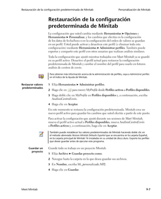 Restauración de la configuración predeterminada de Minitab                               Personalización de Minitab


                     Restauración de la configuración
                     predeterminada de Minitab
                     La configuración que usted cambia mediante Herramientas ➤ Opciones y
                     Herramientas ➤ Personalizar, y los cambios que efectúa en la configuración
                     de los datos de fecha/hora o en la configuración del orden de valores se guardan
                     en un perfil. Usted puede activar y desactivar este perfil (y eliminar toda esta
                     configuración) mediante Herramientas ➤ Administrar perfiles. También puede
                     exportar y compartir este perfil con otros usuarios que realizan análisis similares.
                     Toda la configuración que ajustó mientras trabajaba con Meet Minitab ya se guardó
                     en su perfil activo. Desactive el perfil actual para restaurar la configuración
                     predeterminada de Minitab y cambie el nombre del perfil para usarlo en futuros
                     análisis de centros de envío.

                      Para obtener más información acerca de la administración de perfiles, vaya a Administrar perfiles
                      en el índice de la Ayuda de Minitab.


Restaurar valores    1 Elija Herramientas ➤ Administrar perfiles.
predeterminados
                     2 Haga clic en        para mover MyProfile desde Perfiles activos a Perfiles disponibles.
                     3 Haga doble clic en MyProfile en Perfiles disponibles y, a continuación, escriba
                        AnálisisCentroEnvío.
                     4 Haga clic en Aceptar.
                     En este momento se restaura la configuración predeterminada. Minitab crea un
                     nuevo perfil activo para guardar los cambios que usted efectúe a partir de este punto.
                     Para activar la configuración que ajustó durante sus sesiones de Meet Minitab,
                     mueva el perfil activo actual a Perfiles disponibles, mueva AnálisisCentroEnvío
                     a Perfiles activos y, a continuación, haga clic en Aceptar.

                      También puede restablecer los valores predeterminados de Minitab haciendo doble clic en
                      el método abreviado Restore Minitab Defaults Español que se encuentra en la carpeta Español,
                      en la carpeta principal de Minitab 16 instaladas en su unidad de disco duro. Exporte los perfiles
                      que desee guardar antes de ejecutar este programa.

     Guardar un      Guarde todo su trabajo en un proyecto Minitab.
       proyecto
                     1 Elija Archivo ➤ Guardar proyecto como.

                     2 Navegue hasta la carpeta en la que desea guardar sus archivos.

                     3 En Nombre, escriba Mi_personalizado.MPJ.

                     4 Haga clic en Guardar.




Meet Minitab                                                                                                        9-7
 