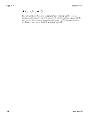 Capítulo 9                                                                    A continuación


             A continuación
             Su análisis está completo, pero ¿qué puede hacer si tiene preguntas o si desea
             obtener más información acerca de un tema? El próximo capítulo sugiere métodos
             para obtener respuestas a sus preguntas relacionadas con Minitab y proporciona
             detalles acerca del uso de Ayuda de Minitab y StatGuide.




9-8                                                                             Meet Minitab
 