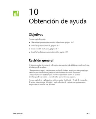 10
               Obtención de ayuda
               Objetivos
               En este capítulo, usted:
               ■   Obtendrá respuestas y encontrará información, página 10-2
               ■   Usará la Ayuda de Minitab, página 10-5
               ■   Usará Minitab StatGuide, página 10-7
               ■   Usará la Ayuda de comandos de sesión, página 10-9




               Revisión general
               Si tiene preguntas sin respuesta o descubre que necesita más detalles acerca de un tema,
               Minitab puede ayudarle.
               Obtenga asistencia para completar un cuadro de diálogo, ayuda para interpretaciones
               estadísticas e instrucciones para usar comandos de sesión en sus análisis.
               La documentación en línea y los recursos de Internet fáciles de usar de
               Minitab pueden ayudarle a encontrar las respuestas que necesita.
               En este capítulo se explica cómo utilizar Ayuda, StatGuide y Ayuda de comandos
               de sesión para explorar Minitab, y sugiere formas de encontrar respuestas a sus
               preguntas relacionadas con Minitab.




Meet Minitab                                                                                      10-1
 