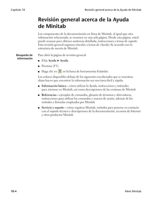 Capítulo 10                                               Revisión general acerca de la Ayuda de Minitab


                   Revisión general acerca de la Ayuda
                   de Minitab
                   Los componentes de la documentación en línea de Minitab, al igual que otra
                   información relacionada, se resumen en una sola página. Desde esta página, usted
                   puede avanzar para obtener asistencia detallada, instrucciones y temas de soporte.
                   Esta revisión general organiza vínculos a temas de (Ayuda) de acuerdo con la
                   estructura de menús de Minitab.

    Búsqueda de    Para abrir la página de revisión general:
     información
                   ■   Elija Ayuda ➤ Ayuda.
                   ■   Presione [F1].
                   ■   Haga clic en     en la barra de herramientas Estándar.
                   Los enlaces disponibles debajo de los siguientes encabezados que se muestran
                   abajo hacen que encontrar la información sea una tarea fácil y rápida:
                   ■   Información básica—cómo utilizar la Ayuda, instrucciones y tutoriales
                       para iniciarse en Minitab, así como descripciones de las ventanas de Minitab
                   ■   Referencias—ejemplos de comandos, glosario de términos y abreviaturas,
                       instrucciones para utilizar los comandos y macros de sesión, además de los
                       métodos y fórmulas empleados por Minitab
                   ■   Servicio y soporte—cómo registrar Minitab, métodos para ponerse en contacto
                       con el soporte técnico y descripciones de la documentación, recursos de Internet
                       y otros productos Minitab




10-4                                                                                      Meet Minitab
 
