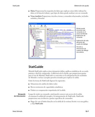 StatGuide                                                                          Obtención de ayuda


                  ■   Datos Proporciona los requisitos de datos que explican cómo debe ordenar los
                      datos en la hoja de trabajo y qué tipos de datos puede analizar con ese comando
                  ■   Véase también Proporciona vínculos a temas y comandos relacionados, incluidos
                      métodos y fórmulas




                                                                                      Dónde puede
                                                                                      encontrar este
                                                                                      comando en el
                                                                                      menú de Minitab
                                                                                      Explicación de
                                                                                      comando

                                                                                      Explicación de cada
                                                                                      elemento del
                                                                                      cuadro de diálogo
                                                                                      Vínculos a
                                                                                      información de
                                                                                      cuadros de diálogo
                                                                                      secundarios




                  StatGuide
                  Minitab StatGuide explica cómo interpretar tablas y gráficas estadísticas de un modo
                  práctico y fácil de comprender. A diferencia de la Ayuda, que proporciona pautas
                  para el uso de Minitab, StatGuide se concentra en la interpretación de resultados
                  de Minitab e incluye ejemplos preseleccionados para explicar la salida.
                  Entre los temas de StatGuide figuran los siguientes:
                  ■   Situaciones de análisis de datos reales
                  ■   Breves resúmenes de capacidades estadísticas
                  ■   Énfasis en componentes importantes de la salida

       Búsqueda   Luego de emitir un comando, usted puede conocer más acerca de la salida
 de información   al examinar la salida del ejemplo y la interpretación de StatGuide. StatGuide
                  proporciona una vía directa a pautas específicas de comandos:
                  ■   Haga clic con el botón derecho en la salida de la ventana Sesión o en una gráfica
                      y elija StatGuide.



Meet Minitab                                                                                        10-7
 