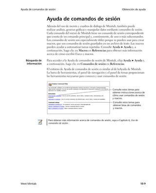 Ayuda de comandos de sesión                                                               Obtención de ayuda


                    Ayuda de comandos de sesión
                    Además del uso de menús y cuadros de diálogo de Minitab, también puede
                    realizar análisis, generar gráficas y manipular datos mediante comandos de sesión.
                    Cada comando del menú de Minitab tiene un comando de sesión correspondiente
                    que consta de un comando principal y, comúnmente, de uno o más subcomandos.
                    Los comandos de sesión son especialmente útiles porque se pueden usar para crear
                    macros, que son comandos de sesión guardados en un archivo de texto. Las macros
                    pueden ayudar a automatizar tareas repetidas. Consulte Ayuda ➤ Ayuda y, a
                    continuación, haga clic en Macros en Referencias para obtener más información
                    acerca de cómo escribir Execs y macros.

   Búsqueda de      Para acceder a la Ayuda de comandos de sesión de Minitab, elija Ayuda ➤ Ayuda y,
    información     a continuación, haga clic en Comandos de sesión en Referencias.
                    El entorno de Ayuda de comandos de sesión es similar al de laAyuda de Minitab.
                    La barra de herramientas, el panel de navegación y el panel de temas proporcionan
                    las herramientas necesarias para conocer y usar comandos de sesión.



                                                                                 Consulte estos temas para
                                                                                 obtener instrucciones acerca de
                                                                                 cómo usar comandos de sesión
                                                                                 y macros.
                                                                                 Consulte estos temas para
                                                                                 obtener listas de comandos
                                                                                 y macros.




                     Para obtener más información acerca de comandos de sesión, vaya a Capítulo 6, Uso de
                     comandos de sesión.




Meet Minitab                                                                                                10-9
 