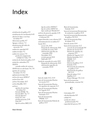 Index

         A                                 tipo de archivo MTB 6-7
                                           tipo de archivo MTW 8-2
                                                                           Barra de herramientas
                                                                            Estándar 11-4
                                           tipos usados por Minitab 8-3    barra de herramientas Herramientas
actualización de gráficas 4-5
                                      archivos de proyecto, guardar 2-14    de anotación en gráficas 11-4
actualización de una fórmula 8-10
                                      asignación de nombres                barra de herramientas Herramientas
adición de datos a una hoja             a columnas 8-8                      de gráficas 3D 11-4
  de trabajo 4-5
                                      asignar fórmulas a una columna 8-9   barra de herramientas Hoja
Administrar perfiles 9-7                                                    de trabajo 11-4
                                      automatización de un análisis 6-7
Agregar a informe 7-2                                                      barra de menús 11-4
                                      Ayuda 10-1
aleatorización del orden de                acceso 2-8, 10-4                barras de herramientas 11-2
  ejecución 5-4                            búsqueda de información 10-6         creación de personalizada 9-4
análisis de capacidad 4-9                  comandos de sesión 10-9              Diseños de mezcla 11-5
análisis de datos 3-1                      información específica de            Diseños de superficie de
análisis de varianza 3-4                     comandos 10-6                        respuesta 11-5
     prueba de comparación                 Novedades 10-3                       Diseños de Taguchi 11-5
       múltiple de Tukey 3-4               revisión general 10-4                Diseños factoriales 11-5
                                           StatGuide 10-7                       DMAIC 11-5
anotación de diseño de gráfica 2-13
                                      Ayuda de comandos de sesión 10-9          DOE 11-5
anotación, automática 9-2                                                       Edición de gráficas 11-4
                                           búsqueda de información 10-9
ANOVA                                      información específica de            Estándar 11-4
     consulte análisis de varianza           comandos 10-10                     Herramientas de anotación
ANOVA de un solo factor 3-4, 3-8                                                  en gráficas 11-4
apertura de una hoja                                                            Herramientas de gráficas
  de trabajo 1-4, 8-2                                                             3D 11-4
apilamiento de datos 8-6
                                               B                                Hoja de trabajo 11-4
                                                                                OptiPlot 11-5
archivo de macro MTB 6-7              barra de estado 11-2, 11-4                Project Manager 3-9, 11-4
archivo Exec 6-6                      barra de herramientas Diseños        barras de herramientas
archivo Novedades 10-3                 de mezcla 11-5                       personalizadas, creación 9-4
archivo ReadMe 10-3                   barra de herramientas Diseños
archivos                               de superficie de respuesta 11-5
     apertura de una hoja
       de trabajo 8-2
                                      barra de herramientas Diseños
                                       de Taguchi 11-5
                                                                                    C
     formato HTML 7-6                 barra de herramientas Diseños
     formato RTF 7-6, 7-7                                                  Calculadora 8-9
                                       factoriales 11-5
     formato XLS 8-3                                                       calcular fórmulas 8-9
                                      barra de herramientas
     fusión 8-3, 8-4                                                       calidad 4-1
                                       DMAIC 11-5
     guardar proyectos 2-14                                                cambio de valores
     texto 8-4                        barra de herramientas Edición de
                                                                            predeterminados 9-2
     tipo de archivo MPJ 2-14          gráficas 11-4
                                                                           capacidad del proceso 4-9


Meet Minitab                                                                                              I-1
 