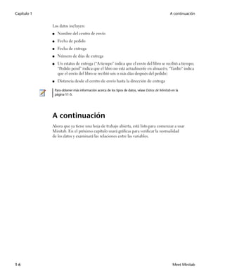 Capítulo 1                                                                                        A continuación


             Los datos incluyen:
             ■    Nombre del centro de envío
             ■    Fecha de pedido
             ■    Fecha de entrega
             ■    Número de días de entrega
             ■    Un estatus de entrega (“A tiempo” indica que el envío del libro se recibió a tiempo;
                  “Pedido pend” indica que el libro no está actualmente en almacén; “Tardío” indica
                  que el envío del libro se recibió seis o más días después del pedido)
             ■    Distancia desde el centro de envío hasta la dirección de entrega

                 Para obtener más información acerca de los tipos de datos, véase Datos de Minitab en la
                 página 11-5.




             A continuación
             Ahora que ya tiene una hoja de trabajo abierta, está listo para comenzar a usar
             Minitab. En el próximo capítulo usará gráficas para verificar la normalidad
             de los datos y examinará las relaciones entre las variables.




1-6                                                                                                 Meet Minitab
 