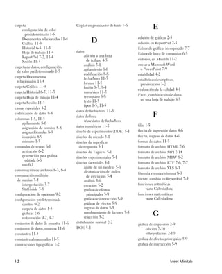 Copiar en procesador de texto 7-6
carpeta
     configuración de valor
                                                                                    E
       predeterminado 1-5
     Documentos relacionados 11-4                                         edición de gráficas 2-5
     Gráfica 11-3
                                              D                           edición en ReportPad 7-5
     Historial 6-5, 11-3                                                  Editor de gráficas incorporado 7-7
     Hoja de trabajo 11-4            datos
                                                                          Editor de línea de comandos 6-5
     ReportPad 7-2, 11-4                   adición a una hoja
                                             de trabajo 4-5               entorno, en Minitab 11-2
     Sesión 11-3
                                           análisis 3-1                   enviar a Microsoft Word
carpeta de datos, configuración
                                           apilamiento 8-6                  o PowerPoint 7-9
 de valor predeterminado 1-5
                                           codificación 8-8               estabilidad 4-2
carpeta Documentos                         fecha/hora 11-5
 relacionados 11-4                                                        estadísticas descriptivas,
                                           formas 11-5                      presentación 3-2
carpeta Gráfica 11-3                       fusión 8-3, 8-4
                                                                          evaluación de la calidad 4-1
carpeta Historial 6-5, 11-3                numérico 11-5
                                           reemplazo 8-8                  Excel, combinación de datos
carpeta Hoja de trabajo 11-4
                                           texto 11-5                       en una hoja de trabajo 8-3
carpeta Sesión 11-3
                                           tipos 1-5, 11-5
causas especiales 4-2
                                     datos de fecha/hora 11-5
codificación de datos 8-8
columnas 1-5, 11-5
                                     datos de hora                                  F
                                           véase datos de fecha/hora
     apilamiento 8-6
                                     datos numéricos 11-5                 filas 1-5
     asignación de nombre 8-8
     asignar fórmulas 8-9            diseño de experimentos (DOE) 5-1     flecha de ingreso de datos 4-6
     inserción 8-9                   diseños de mezcla 5-1                flecha, ingreso de datos 4-6
     número 1-5                      diseños de superficie                formas de datos 11-5
comandos de sesión 6-1                 de respuesta 5-1                   formato de archivo HTML 7-6
     activación 6-2                  diseños de Taguchi 5-1               formato de archivo MPJ 2-14
     generación para gráfica         diseños experimentales 5-1           formato de archivo MTW 8-2
       editada 6-6
                                     diseños factoriales 5-1              formato de archivo RTF 7-6, 7-7
     uso 6-1
                                           ajuste de un modelo 5-6        formato de archivo XLS 8-3
combinación de archivos 8-3, 8-4           aleatorización del orden       fórmula en una columna 8-9
comparación múltiple                         de ejecución 5-4
 de medias 3-4                                                            fuente, cambio en ReportPad 7-5
                                           análisis 5-6
     interpretación 3-7                    creación 5-2                   funciones aritméticas
     StatGuide 3-8                         gráfica de efectos                   véase Calculadora
configuración de opciones 9-2                principales 5-9              funciones matemáticas
configuración predeterminada               gráfica de interacción 5-9           véase Calculadora
     cambio 9-2                            gráficas de efectos 5-9
     carpeta de datos 1-5                  ingreso de datos 5-5
     gráficas 2-6
     restauración 9-2, 9-7
                                           nombramiento de factores 5-3
                                           selección 5-2
                                                                                    G
conjuntos de datos de muestra 11-6   distribución normal 2-2
                                                                          gráfica de dispersión 2-9
conjuntos de datos, muestra 11-6     DOE 5-1                                   edición 2-10
constantes 11-5                                                                interpretación 2-10
constantes almacenadas 11-5                                               gráfica de efectos principales 5-9
convenciones tipográficas 1-2                                             gráfica de interacción 5-9



I-2                                                                                             Meet Minitab
 