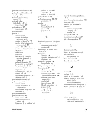 gráfica de Pareto de efectos 5-9           residuos vs. los valores
gráfica de probabilidad normal               ajustados 3-8
  de efectos 5-9                           residuos vs. orden 3-8
                                                                            icono de Mostrar carpeta Sesión
gráfica de residuos cuatro            gráficas factoriales 5-9
                                                                             3-10
  en uno 3-8                          gráficas incorporadas 2-1, 3-1
                                                                            icono Mostrar Carpeta gráficas 3-10
gráfica de valores                         generación 3-5
                                                                            impresión 2-14
  individuales 2-2, 3-5               guardar
     interpretación 2-4                    Execs 6-6                        información, recursos 10-2
gráfica Xbarra-S 4-3                       hoja de trabajo 8-11             informes
     interpretación 4-5                    informe 7-6                           copia en un procesador
                                           proyecto 2-14                           de texto 7-6
graficar datos 2-1
                                                                                 guardar 7-6
gráficas 2-1
                                                                            inicio de Minitab 1-3
     actualización 4-5
     adición de una línea                      H                            inserción de una columna 8-9
       de referencia 4-8                                                    intervalos de confianza 3-7
     adición en ReportPad 7-2         herramienta de diseño para gráficas
     cambio de la configuración        2-11
       predeterminada 2-6
     edición 2-5, 2-10, 7-8
                                           adición de anotación 2-13
                                           impresión 2-14
                                                                                      L
     edición en otra aplicación 7-7   herramientas de edición para
     efectos 5-9                                                            límite de control 4-2
                                       gráficas 7-7
     factorial 5-9                                                          límites de especificación 4-10
                                      histograma
     galería 2-2                                                            línea central 4-2
                                           agrupado 2-4
     generación de comandos                                                      interpretación 4-8
                                           agrupado, interpretación 2-5
       de sesión después de la                                              línea de referencia 4-8
                                           en paneles 2-6
       edición 6-6                                                          Llenado automático 4-6
     gráfica de dispersión 2-9        histograma agrupado 2-4
     herramienta de diseño 2-11            interpretación 2-5
     herramientas de edición          histograma en paneles 2-6
       incorporadas 7-7               hoja de trabajo 1-3                             M
     impresión 2-14                        adición de datos 4-5
     incorporadas 2-1, 3-1, 3-5            apertura 1-4, 8-2                macros 6-6
     residuo 3-5, 3-8                      combinación de datos a partir    matrices 11-6
     valores individuales 2-2, 3-5           de un archivo de texto 8-4     menús de acceso rápido 11-4
     visualización 3-10                    combinación de datos
                                                                            métodos abreviados de tecleado
gráficas de caja de datos 3-5                de Excel 8-3
                                                                                asignación 9-5
gráficas de control 4-2                    guardar 8-11
                                                                                predeterminados 9-6
     actualización 4-7                     ingreso de datos 4-5
                                           Llenado automático 4-6           Mostrar estadísticas descriptivas 3-2
     adición de una línea de
       referencia 4-8                      preparación 8-1                  Mover a procesador de texto 7-6
     configuración de opciones 4-3         vista previa 8-4
     subgrupos 4-3                         visualización de un
gráficas de efectos 5-9
                                             resumen 8-5
                                                                                      N
gráficas de residuos 3-5
     cuatro en uno 3-8                                                      nota al pie de página
     gráfica de probabilidad                   I                                 adición en gráficas 2-10
       normal 3-8                                                                creación de automática 9-2
     histograma de los residuos 3-8



Meet Minitab                                                                                                  I-3
 