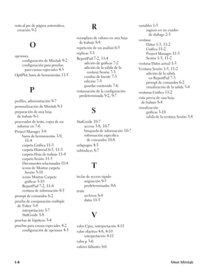 nota al pie de página automática,
 creación 9-2
                                                R                          variables 1-5
                                                                                 ingreso en un cuadro
                                                                                   de diálogo 2-3
                                       reemplazo de valores en una hoja
                                                                           ventana
                                         de trabajo 8-8
          O                            repetición de un análisis 6-5
                                                                                 Datos 1-3, 11-2
                                                                                 Gráfica 11-2
                                       réplicas 5-3                              Project Manager 11-3
opciones
                                       ReportPad 7-2, 11-4                       Sesión 1-3, 11-2
    configuración de Minitab 9-2
                                            adición de gráficas 7-2        ventana Datos actual 1-3
    configuración para pruebas
                                            adición de la salida de la     Ventana Sesión 1-3, 11-2
      para causas especiales 4-3
                                              ventana Sesión 7-3                 adición de la salida
OptiPlot, barra de herramientas 11-5        cambio de fuente 7-5                   en ReportPad 7-3
                                            edición 7-5                          prompt de comandos 6-2
                                            guardar contenido 7-6                visualización de la salida 3-4
          P                            restauración de la configuración    ventanas Gráfica 11-2
                                         predeterminada 9-2, 9-7
                                                                           vista previa de una hoja
perfiles, administración 9-7                                                 de trabajo 8-4
personalización de Minitab 9-1                                             visualización
preparación de una hoja                         S                                gráficas 3-10
 de trabajo 8-1                                                                  salida de la ventana Sesión 3-4
procesador de texto, copia de un       StatGuide 10-7
 informe en 7-6                             acceso 3-8, 10-7
Project Manager 3-9                         búsqueda de información 10-7
     barra de herramientas 3-9,             información específica
      11-4                                    de comandos 10-8
    carpeta Gráfica 11-3               subgrupos 4-3
    carpeta Historial 6-5, 11-3        subíndices 8-7
    carpeta Hoja de trabajo 11-4
    carpeta Sesión 11-3
    Documentos relacionados 11-4
    icono de Mostrar carpeta                    T
      Sesión 3-10
    icono Mostrar Carpeta              teclas de acceso rápido
      gráficas 3-10                          asignación 9-5
    ReportPad 7-2, 11-4                      predeterminados 9-6
    ventana de información 8-5         texto
prompt de comandos 6-2                       archivos 8-4
prueba de comparación múltiple               datos 11-5
 de Tukey 3-4
    interpretación 3-7
    StatGuide 3-8                               V
pruebas de hipótesis 3-4
pruebas para causas especiales 4-2     valor Cpm, interpretación 4-11
    configuración de opciones 4-3      valor objetivo 4-8, 4-10
                                            interpretación 4-11
                                       valor p 3-6
                                       valores faltantes 8-6



I-4                                                                                              Meet Minitab
 