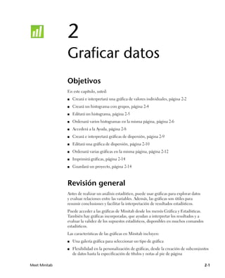 2
               Graficar datos
               Objetivos
               En este capítulo, usted:
               ■   Creará e interpretará una gráfica de valores individuales, página 2-2
               ■   Creará un histograma con grupos, página 2-4
               ■   Editará un histograma, página 2-5
               ■   Ordenará varios histogramas en la misma página, página 2-6
               ■   Accederá a la Ayuda, página 2-8
               ■   Creará e interpretará gráficas de dispersión, página 2-9
               ■   Editará una gráfica de dispersión, página 2-10
               ■   Ordenará varias gráficas en la misma página, página 2-12
               ■   Imprimirá gráficas, página 2-14
               ■   Guardará un proyecto, página 2-14



               Revisión general
               Antes de realizar un análisis estadístico, puede usar gráficas para explorar datos
               y evaluar relaciones entre las variables. Además, las gráficas son útiles para
               resumir conclusiones y facilitar la interpretación de resultados estadísticos.
               Puede acceder a las gráficas de Minitab desde los menús Gráfica y Estadísticas.
               También hay gráficas incorporadas, que ayudan a interpretar los resultados y a
               evaluar la validez de los supuestos estadísticos, disponibles en muchos comandos
               estadísticos.
               Las características de las gráficas en Minitab incluyen:
               ■   Una galería gráfica para seleccionar un tipo de gráfica
               ■   Flexibilidad en la personalización de gráficas, desde la creación de subconjuntos
                   de datos hasta la especificación de títulos y notas al pie de página

Meet Minitab                                                                                        2-1
 