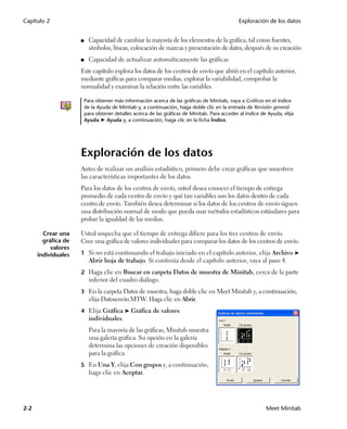 Capítulo 2                                                                                     Exploración de los datos


                     ■     Capacidad de cambiar la mayoría de los elementos de la gráfica, tal como fuentes,
                           símbolos, líneas, colocación de marcas y presentación de datos, después de su creación
                     ■     Capacidad de actualizar automáticamente las gráficas
                     Este capítulo explora los datos de los centros de envío que abrió en el capítulo anterior,
                     mediante gráficas para comparar medias, explorar la variabilidad, comprobar la
                     normalidad y examinar la relación entre las variables.

                         Para obtener más información acerca de las gráficas de Minitab, vaya a Gráficas en el índice
                         de la Ayuda de Minitab y, a continuación, haga doble clic en la entrada de Revisión general
                         para obtener detalles acerca de las gráficas de Minitab. Para acceder al índice de Ayuda, elija
                         Ayuda ➤ Ayuda y, a continuación, haga clic en la ficha Índice.




                     Exploración de los datos
                     Antes de realizar un análisis estadístico, primero debe crear gráficas que muestren
                     las características importantes de los datos.
                     Para los datos de los centros de envío, usted desea conocer el tiempo de entrega
                     promedio de cada centro de envío y qué tan variables son los datos dentro de cada
                     centro de envío. También desea determinar si los datos de los centros de envío siguen
                     una distribución normal de modo que pueda usar métodos estadísticos estándares para
                     probar la igualdad de las medias.

        Crear una    Usted sospecha que el tiempo de entrega difiere para los tres centros de envío.
        gráfica de   Cree una gráfica de valores individuales para comparar los datos de los centros de envío.
           valores
      individuales   1 Si no está continuando el trabajo iniciado en el capítulo anterior, elija Archivo ➤
                           Abrir hoja de trabajo. Si continúa desde el capítulo anterior, vaya al paso 4.
                     2 Haga clic en Buscar en carpeta Datos de muestra de Minitab, cerca de la parte
                           inferior del cuadro diálogo.
                     3 En la carpeta Datos de muestra, haga doble clic en Meet Minitab y, a continuación,
                           elija Datosenvío.MTW. Haga clic en Abrir.
                     4 Elija Gráfica ➤ Gráfica de valores
                           individuales.
                           Para la mayoría de las gráficas, Minitab muestra
                           una galería gráfica. Su opción en la galería
                           determina las opciones de creación disponibles
                           para la gráfica.
                     5 En Una Y, elija Con grupos y, a continuación,
                           haga clic en Aceptar.




2-2                                                                                                        Meet Minitab
 