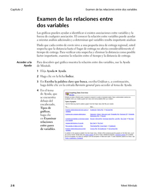 Capítulo 2                                                      Examen de las relaciones entre dos variables


                     Examen de las relaciones entre
                     dos variables
                     Las gráficas pueden ayudar a identificar si existen asociaciones entre variables y la
                     fuerza de cualquier asociación. El conocer la relación entre variables puede ayudar
                     a orientar análisis adicionales y a determinar qué variables resulta importante analizar.
                     Dado que cada centro de envío sirve a una pequeña área de entrega regional, usted
                     sospecha que la distancia hasta el lugar de entrega no afecta considerablemente el
                     tiempo de entrega. Para verificar esta sospecha y eliminar la distancia como posible
                     factor importante, examine la relación entre el tiempo y la distancia de entrega.

      Acceder a la   Para descubrir qué gráfica muestra la relación entre dos variables, use la Ayuda
           Ayuda     de Minitab.
                     1 Elija Ayuda ➤ Ayuda.

                     2 Haga clic en la ficha Índice.

                     3 En Escriba la palabra clave que busca, escriba Gráficas y, a continuación,
                        haga doble clic en la entrada Revisión general para acceder al tema de Ayuda.
                     4 En el tema
                        de Ayuda, que
                        se encuentra
                        debajo del
                        encabezado,
                        Tipos de
                        gráficas,
                        haga clic
                        en Examinar
                        relaciones
                        entre pares
                        de variables.




2-8                                                                                             Meet Minitab
 