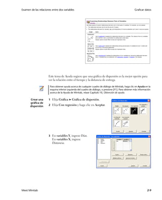 Examen de las relaciones entre dos variables                                                           Graficar datos




                      Este tema de Ayuda sugiere que una gráfica de dispersión es la mejor opción para
                      ver la relación entre el tiempo y la distancia de entrega.

                       Para obtener ayuda acerca de cualquier cuadro de diálogo de Minitab, haga clic en Ayuda en la
                       esquina inferior izquierda del cuadro de diálogo, o presione [F1]. Para obtener más información
                       acerca de la Ayuda de Minitab, véase Capítulo 10, Obtención de ayuda.

       Crear una      1 Elija Gráfica ➤ Gráfica de dispersión.
       gráfica de
       dispersión     2 Elija Con regresión y haga clic en Aceptar.




                      3 En variables Y, ingrese Días.
                         En variables X, ingrese
                         Distancia.




Meet Minitab                                                                                                       2-9
 