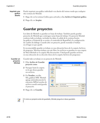Capítulo 2                                                                                     Guardar proyectos


    Imprimir una    Puede imprimir una gráfica individual o un diseño del mismo modo que cualquier
         gráfica    otra ventana de Minitab.
          diseño
                    1 Haga clic en la ventana Gráfica para activarla y elija Archivo ➤ Imprimir gráfica.

                    2 Haga clic en Aceptar.




                    Guardar proyectos
                    Los datos de Minitab se guardan en hojas de trabajo. También puede guardar
                    proyectos de Minitab que contengan varias hojas de trabajo. Un proyecto Minitab
                    contiene todo su trabajo, incluidos los datos, la salida de la ventana Sesión,
                    las gráficas, el historial de su sesión, el contenido de ReportPad y la configuración
                    de cuadros de diálogo. Cuando abre un proyecto, puede reanudar el trabajo
                    en el lugar en que quedó.
                    Es recomendable guardar su trabajo en una ubicación fuera de la carpeta Archivos
                    de programa. Mientras trabaja con este libro, los archivos se guardan en una carpeta
                    de Meet Minitab en la carpeta Mis documentos. Usted puede guardar archivos
                    en una ubicación de su elección (fuera de la carpeta Archivos de programa).

       Guardar un   Guarde todo su trabajo en un proyecto de Minitab.
         proyecto
          Minitab   1 Elija Archivo ➤ Guardar
                       proyecto como.
                    2 Navegue hasta la carpeta
                       en la que desea guardar
                       sus archivos.
                    3 En Nombre, escriba
                       Mis_gráficas.MPJ. Minitab
                       agrega automáticamente la
                       extensión.MPJ al nombre de
                       archivo cuando usted guarda
                       el proyecto.
                    4 Haga clic en Guardar.




                     Si cierra un proyecto antes de guardarlo, Minitab pregunta si desea guardarlo.




2-14                                                                                                  Meet Minitab
 
