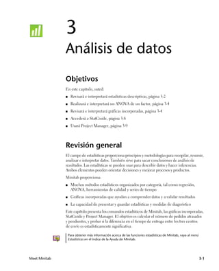 3
               Análisis de datos
               Objetivos
               En este capítulo, usted:
               ■    Revisará e interpretará estadísticas descriptivas, página 3-2
               ■    Realizará e interpretará un ANOVA de un factor, página 3-4
               ■    Revisará e interpretará gráficas incorporadas, página 3-4
               ■    Accederá a StatGuide, página 3-8
               ■    Usará Project Manager, página 3-9




               Revisión general
               El campo de estadísticas proporciona principios y metodologías para recopilar, resumir,
               analizar e interpretar datos. También sirve para sacar conclusiones de análisis de
               resultados. Las estadísticas se pueden usar para describir datos y hacer inferencias.
               Ambos elementos pueden orientar decisiones y mejorar procesos y productos.
               Minitab proporciona:
               ■    Muchos métodos estadísticos organizados por categoría, tal como regresión,
                    ANOVA, herramientas de calidad y series de tiempo
               ■    Gráficas incorporadas que ayudan a comprender datos y a validar resultados
               ■    La capacidad de presentar y guardar estadísticas y medidas de diagnóstico
               Este capítulo presenta los comandos estadísticos de Minitab, las gráficas incorporadas,
               StatGuide y Project Manager. El objetivo es calcular el número de pedidos atrasados
               y pendientes, y probar si la diferencia en el tiempo de entrega entre los tres centros
               de envío es estadísticamente significativa.

                   Para obtener más información acerca de las funciones estadísticas de Minitab, vaya al menú
                   Estadísticas en el índice de la Ayuda de Minitab.




Meet Minitab                                                                                                    3-1
 