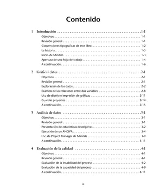 Contenido
1   Introducción . . . . . . . . . . . . . . . . . . . . . . . . . . . . . . . . . . . . . . . . . . . . . . .1-1
        Objetivos . . . . . . . . . . . . . . . . . . . . . . . . . . . . . . . . . . . . . . . . . . . . . . . . . . . . 1-1
        Revisión general . . . . . . . . . . . . . . . . . . . . . . . . . . . . . . . . . . . . . . . . . . . . . . . 1-1
        Convenciones tipográficas de este libro . . . . . . . . . . . . . . . . . . . . . . . . . . . . . 1-2
        La historia. . . . . . . . . . . . . . . . . . . . . . . . . . . . . . . . . . . . . . . . . . . . . . . . . . . . 1-3
        Inicio de Minitab . . . . . . . . . . . . . . . . . . . . . . . . . . . . . . . . . . . . . . . . . . . . . . 1-3
        Apertura de una hoja de trabajo . . . . . . . . . . . . . . . . . . . . . . . . . . . . . . . . . . . 1-4
        A continuación . . . . . . . . . . . . . . . . . . . . . . . . . . . . . . . . . . . . . . . . . . . . . . . . 1-6

2   Graficar datos . . . . . . . . . . . . . . . . . . . . . . . . . . . . . . . . . . . . . . . . . . . . . .2-1
        Objetivos . . . . . . . . . . . . . . . . . . . . . . . . . . . . . . . . . . . . . . . . . . . . . . . . . . . . 2-1
        Revisión general . . . . . . . . . . . . . . . . . . . . . . . . . . . . . . . . . . . . . . . . . . . . . . . 2-1
        Exploración de los datos . . . . . . . . . . . . . . . . . . . . . . . . . . . . . . . . . . . . . . . . . 2-2
        Examen de las relaciones entre dos variables . . . . . . . . . . . . . . . . . . . . . . . . . 2-8
        Uso de diseño e impresión de gráficas . . . . . . . . . . . . . . . . . . . . . . . . . . . . . 2-11
        Guardar proyectos . . . . . . . . . . . . . . . . . . . . . . . . . . . . . . . . . . . . . . . . . . . . 2-14
        A continuación . . . . . . . . . . . . . . . . . . . . . . . . . . . . . . . . . . . . . . . . . . . . . . . 2-15

3   Análisis de datos . . . . . . . . . . . . . . . . . . . . . . . . . . . . . . . . . . . . . . . . . . . .3-1
        Objetivos . . . . . . . . . . . . . . . . . . . . . . . . . . . . . . . . . . . . . . . . . . . . . . . . . . . . 3-1
        Revisión general . . . . . . . . . . . . . . . . . . . . . . . . . . . . . . . . . . . . . . . . . . . . . . . 3-1
        Presentación de estadísticas descriptivas . . . . . . . . . . . . . . . . . . . . . . . . . . . . . 3-2
        Ejecución de un ANOVA . . . . . . . . . . . . . . . . . . . . . . . . . . . . . . . . . . . . . . . . . 3-4
        Uso de Project Manager de Minitab . . . . . . . . . . . . . . . . . . . . . . . . . . . . . . . . 3-9
        A continuación . . . . . . . . . . . . . . . . . . . . . . . . . . . . . . . . . . . . . . . . . . . . . . . 3-11

4   Evaluación de la calidad . . . . . . . . . . . . . . . . . . . . . . . . . . . . . . . . . . . . .4-1
        Objetivos . . . . . . . . . . . . . . . . . . . . . . . . . . . . . . . . . . . . . . . . . . . . . . . . . . . . 4-1
        Revisión general . . . . . . . . . . . . . . . . . . . . . . . . . . . . . . . . . . . . . . . . . . . . . . . 4-1
        Evaluación de la estabilidad del proceso . . . . . . . . . . . . . . . . . . . . . . . . . . . . . 4-2
        Evaluación de la capacidad del proceso . . . . . . . . . . . . . . . . . . . . . . . . . . . . . 4-9
        A continuación . . . . . . . . . . . . . . . . . . . . . . . . . . . . . . . . . . . . . . . . . . . . . . . 4-11



                                                      iii
 