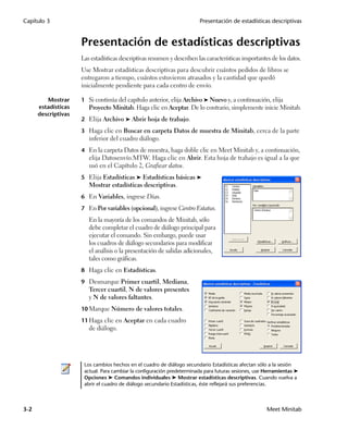 Capítulo 3                                                              Presentación de estadísticas descriptivas


                     Presentación de estadísticas descriptivas
                     Las estadísticas descriptivas resumen y describen las características importantes de los datos.
                     Use Mostrar estadísticas descriptivas para descubrir cuántos pedidos de libros se
                     entregaron a tiempo, cuántos estuvieron atrasados y la cantidad que quedó
                     inicialmente pendiente para cada centro de envío.

         Mostrar     1 Si continúa del capítulo anterior, elija Archivo ➤ Nuevo y, a continuación, elija
      estadísticas      Proyecto Minitab. Haga clic en Aceptar. De lo contrario, simplemente inicie Minitab.
      descriptivas
                     2 Elija Archivo ➤ Abrir hoja de trabajo.

                     3 Haga clic en Buscar en carpeta Datos de muestra de Minitab, cerca de la parte
                        inferior del cuadro diálogo.
                     4 En la carpeta Datos de muestra, haga doble clic en Meet Minitab y, a continuación,
                        elija Datosenvío.MTW. Haga clic en Abrir. Esta hoja de trabajo es igual a la que
                        usó en el Capítulo 2, Graficar datos.
                     5 Elija Estadísticas ➤ Estadísticas básicas ➤
                        Mostrar estadísticas descriptivas.
                     6 En Variables, ingrese Días.

                     7 En Por variables (opcional), ingrese Centro Estatus.

                        En la mayoría de los comandos de Minitab, sólo
                        debe completar el cuadro de diálogo principal para
                        ejecutar el comando. Sin embargo, puede usar
                        los cuadros de diálogo secundarios para modificar
                        el análisis o la presentación de salidas adicionales,
                        tales como gráficas.
                     8 Haga clic en Estadísticas.

                     9 Desmarque Primer cuartil, Mediana,
                        Tercer cuartil, N de valores presentes
                        y N de valores faltantes.
                     10 Marque Número de valores totales.

                     11 Haga clic en Aceptar en cada cuadro
                        de diálogo.




                      Los cambios hechos en el cuadro de diálogo secundario Estadísticas afectan sólo a la sesión
                      actual. Para cambiar la configuración predeterminada para futuras sesiones, use Herramientas ➤
                      Opciones ➤ Comandos individuales ➤ Mostrar estadísticas descriptivas. Cuando vuelva a
                      abrir el cuadro de diálogo secundario Estadísticas, éste reflejará sus preferencias.



3-2                                                                                                   Meet Minitab
 
