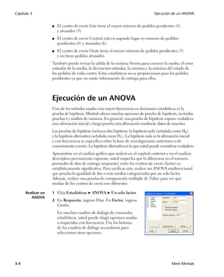 Capítulo 3                                                                          Ejecución de un ANOVA


                    ■   El centro de envío Este tiene el mayor número de pedidos pendientes (8)
                        y atrasados (9).
                    ■   El centro de envío Central está en segundo lugar en número de pedidos
                        pendientes (6) y atrasados (6).
                    ■   El centro de envío Oeste tiene el menor número de pedidos pendientes (3)
                        y no tiene pedidos atrasados.
                    También puede revisar la salida de la ventana Sesión para conocer la media, el error
                    estándar de la media, la desviación estándar, la mínima y la máxima del estado de
                    los pedidos de cada centro. Estas estadísticas no se proporcionan para los pedidos
                    pendientes ya que no existe información de entrega para ellos.




                    Ejecución de un ANOVA
                    Uno de los métodos usados con mayor frecuencia en decisiones estadísticas es la
                    prueba de hipótesis. Minitab ofrece muchas opciones de prueba de hipótesis, incluidas
                    pruebas t y análisis de varianza. En general, una prueba de hipótesis supone verdadera
                    una afirmación inicial y luego prueba esta afirmación mediante datos de muestra.
                    Las pruebas de hipótesis incluyen dos hipótesis: la hipótesis nula (señalada como H0)
                    y la hipótesis alternativa (señalada como H1). La hipótesis nula es la afirmación inicial
                    y con frecuencia se especifica sobre la base de investigaciones anteriores o de
                    conocimiento común. La hipótesis alternativa es lo que usted puede considerar verdadero.
                    Apoyándose en el análisis gráfico que realizó en el capítulo anterior y en el análisis
                    descriptivo previamente expuesto, usted sospecha que la diferencia en el número
                    promedio de días de entrega (respuesta) entre los centros de envío (factor) es
                    estadísticamente significativa. Para verificar esto, realice un ANOVA unidireccional
                    que prueba la igualdad de dos o más medias categorizadas por un solo factor.
                    Además, realice una prueba de comparación múltiple de Tukey para ver qué
                    medias de los centros de envío son diferentes.

      Realizar un   1 Elija Estadísticas ➤ ANOVA ➤ Un solo factor.
         ANOVA
                    2 En Respuesta, ingrese Días. En Factor, ingrese
                        Centro.
                        En muchos cuadros de diálogo de comandos
                        estadísticos, usted puede elegir opciones usadas
                        o requeridas con frecuencia. Use los botones
                        de los cuadros de diálogo secundarios para
                        seleccionar otras opciones.




3-4                                                                                           Meet Minitab
 