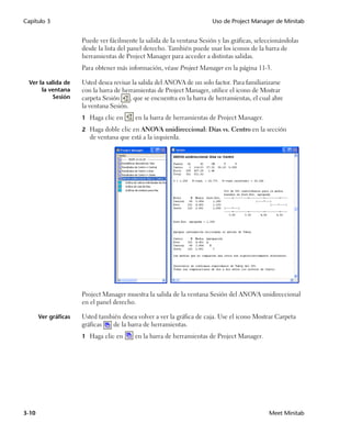 Capítulo 3                                                               Uso de Project Manager de Minitab


                      Puede ver fácilmente la salida de la ventana Sesión y las gráficas, seleccionándolas
                      desde la lista del panel derecho. También puede usar los iconos de la barra de
                      herramientas de Project Manager para acceder a distintas salidas.
                      Para obtener más información, véase Project Manager en la página 11-3.

  Ver la salida de    Usted desea revisar la salida del ANOVA de un solo factor. Para familiarizarse
       la ventana     con la barra de herramientas de Project Manager, utilice el icono de Mostrar
            Sesión    carpeta Sesión     , que se encuentra en la barra de herramientas, el cual abre
                      la ventana Sesión.
                      1 Haga clic en      en la barra de herramientas de Project Manager.
                      2 Haga doble clic en ANOVA unidireccional: Días vs. Centro en la sección
                         de ventana que está a la izquierda.




                      Project Manager muestra la salida de la ventana Sesión del ANOVA unidireccional
                      en el panel derecho.

       Ver gráficas   Usted también desea volver a ver la gráfica de caja. Use el icono Mostrar Carpeta
                      gráficas   de la barra de herramientas.
                      1 Haga clic en      en la barra de herramientas de Project Manager.




3-10                                                                                           Meet Minitab
 