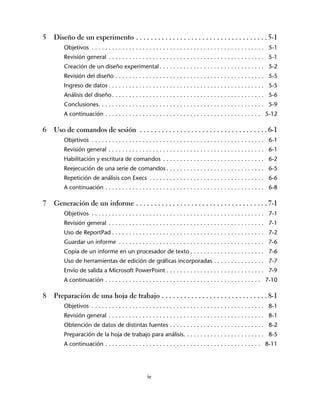 5   Diseño de un experimento . . . . . . . . . . . . . . . . . . . . . . . . . . . . . . . . . . . . 5-1
        Objetivos . . . . . . . . . . . . . . . . . . . . . . . . . . . . . . . . . . . . . . . . . . . . . . . . . . . 5-1
        Revisión general . . . . . . . . . . . . . . . . . . . . . . . . . . . . . . . . . . . . . . . . . . . . . . 5-1
        Creación de un diseño experimental . . . . . . . . . . . . . . . . . . . . . . . . . . . . . . . 5-2
        Revisión del diseño . . . . . . . . . . . . . . . . . . . . . . . . . . . . . . . . . . . . . . . . . . . . 5-5
        Ingreso de datos . . . . . . . . . . . . . . . . . . . . . . . . . . . . . . . . . . . . . . . . . . . . . . 5-5
        Análisis del diseño . . . . . . . . . . . . . . . . . . . . . . . . . . . . . . . . . . . . . . . . . . . . . 5-6
        Conclusiones. . . . . . . . . . . . . . . . . . . . . . . . . . . . . . . . . . . . . . . . . . . . . . . . . 5-9
        A continuación . . . . . . . . . . . . . . . . . . . . . . . . . . . . . . . . . . . . . . . . . . . . . . 5-12

6   Uso de comandos de sesión . . . . . . . . . . . . . . . . . . . . . . . . . . . . . . . . . . . 6-1
        Objetivos . . . . . . . . . . . . . . . . . . . . . . . . . . . . . . . . . . . . . . . . . . . . . . . . . . . 6-1
        Revisión general . . . . . . . . . . . . . . . . . . . . . . . . . . . . . . . . . . . . . . . . . . . . . . 6-1
        Habilitación y escritura de comandos . . . . . . . . . . . . . . . . . . . . . . . . . . . . . . 6-2
        Reejecución de una serie de comandos . . . . . . . . . . . . . . . . . . . . . . . . . . . . . 6-5
        Repetición de análisis con Execs . . . . . . . . . . . . . . . . . . . . . . . . . . . . . . . . . . 6-6
        A continuación . . . . . . . . . . . . . . . . . . . . . . . . . . . . . . . . . . . . . . . . . . . . . . . 6-8

7   Generación de un informe . . . . . . . . . . . . . . . . . . . . . . . . . . . . . . . . . . . . 7-1
        Objetivos . . . . . . . . . . . . . . . . . . . . . . . . . . . . . . . . . . . . . . . . . . . . . . . . . . . 7-1
        Revisión general . . . . . . . . . . . . . . . . . . . . . . . . . . . . . . . . . . . . . . . . . . . . . . 7-1
        Uso de ReportPad . . . . . . . . . . . . . . . . . . . . . . . . . . . . . . . . . . . . . . . . . . . . . 7-2
        Guardar un informe . . . . . . . . . . . . . . . . . . . . . . . . . . . . . . . . . . . . . . . . . . . 7-6
        Copia de un informe en un procesador de texto . . . . . . . . . . . . . . . . . . . . . . 7-6
        Uso de herramientas de edición de gráficas incorporadas . . . . . . . . . . . . . . . 7-7
        Envío de salida a Microsoft PowerPoint . . . . . . . . . . . . . . . . . . . . . . . . . . . . . 7-9
        A continuación . . . . . . . . . . . . . . . . . . . . . . . . . . . . . . . . . . . . . . . . . . . . . . 7-10

8   Preparación de una hoja de trabajo . . . . . . . . . . . . . . . . . . . . . . . . . . . . . 8-1
        Objetivos . . . . . . . . . . . . . . . . . . . . . . . . . . . . . . . . . . . . . . . . . . . . . . . . . . . 8-1
        Revisión general . . . . . . . . . . . . . . . . . . . . . . . . . . . . . . . . . . . . . . . . . . . . . . 8-1
        Obtención de datos de distintas fuentes . . . . . . . . . . . . . . . . . . . . . . . . . . . . 8-2
        Preparación de la hoja de trabajo para análisis. . . . . . . . . . . . . . . . . . . . . . . . 8-5
        A continuación . . . . . . . . . . . . . . . . . . . . . . . . . . . . . . . . . . . . . . . . . . . . . . 8-11




                                                    iv
 