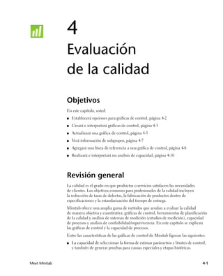4
               Evaluación
               de la calidad
               Objetivos
               En este capítulo, usted:
               ■   Establecerá opciones para gráficas de control, página 4-2
               ■   Creará e interpretará gráficas de control, página 4-3
               ■   Actualizará una gráfica de control, página 4-5
               ■   Verá información de subgrupos, página 4-7
               ■   Agregará una línea de referencia a una gráfica de control, página 4-8
               ■   Realizará e interpretará un análisis de capacidad, página 4-10




               Revisión general
               La calidad es el grado en que productos o servicios satisfacen las necesidades
               de clientes. Los objetivos comunes para profesionales de la calidad incluyen
               la reducción de tasas de defectos, la fabricación de productos dentro de
               especificaciones y la estandarización del tiempo de entrega.
               Minitab ofrece una amplia gama de métodos que ayudan a evaluar la calidad
               de manera objetiva y cuantitativa: gráficas de control, herramientas de planificación
               de la calidad y análisis de sistemas de medición (estudios de medición), capacidad
               de procesos y análisis de confiabilidad/supervivencia. En este capítulo se explican
               las gráficas de control y la capacidad de procesos.
               Entre las características de las gráficas de control de Minitab figuran las siguientes:
               ■   La capacidad de seleccionar la forma de estimar parámetros y límites de control,
                   y también de generar pruebas para causas especiales y etapas históricas.


Meet Minitab                                                                                        4-1
 