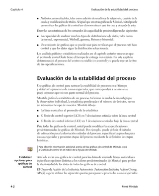 Capítulo 4                                                                Evaluación de la estabilidad del proceso


                    ■    Atributos personalizables, tales como adición de una línea de referencia, cambio de la
                         escala y modificación de títulos. Al igual que en otras gráficas de Minitab, usted puede
                         personalizar las gráficas de control en el momento en que los crea y después de esto.
                    Entre las características de los comandos de capacidad de procesos figuran las siguientes:
                    ■    La capacidad de analizar muchos tipos de distribuciones de datos, tales como
                         la normal, exponencial, Weibull, gamma, Poisson y binomial.
                    ■    Un conjunto de gráficas que se puede usar para verificar que el proceso esté bajo
                         control y que los datos sigan la distribución seleccionada.
                    Los análisis gráficos y estadísticos realizados en el capítulo anterior muestran que
                    el centro de envío Oeste tiene el tiempo de entrega más rápido. En este capítulo
                    determinará si el proceso del centro es estable (en control) y si puede operar dentro
                    de las especificaciones.




                    Evaluación de la estabilidad del proceso
                    Use gráficas de control para rastrear la estabilidad de procesos en el tiempo
                    y detectar la presencia de causas especiales, que corresponden a ocurrencias
                    poco comunes que no son parte normal del proceso.
                    Minitab grafica la estadística de un proceso, tal como la media de un subgrupo,
                    la observación individual, la estadística ponderada o el número de defectos, versus
                    un número o tiempo de muestra. Minitab dibuja:
                    ■    La línea central en el promedio de la estadística
                    ■    El límite de control superior (LCS) en 3 desviaciones estándar sobre la línea central
                    ■    El límite de control inferior (LCI) en 3 desviaciones estándar bajo la línea central
                    Para todas las gráficas de control, usted puede modificar las especificaciones
                    predeterminadas de gráficas de Minitab. Por ejemplo, puede definir el método
                    de estimación para la desviación estándar del proceso, especificar las pruebas para
                    causas especiales y presentar etapas del proceso mediante la definición de etapas
                    históricas.

                        Para obtener información adicional acerca de las gráficas de control de Minitab, vaya
                        a Gráficas de control en el índice de la Ayuda de Minitab.


       Establecer   Antes de crear una gráfica de control para los datos de envío de libros, usted desea
   opciones para    especificar opciones distintas a los valores predeterminados de Minitab para probar
      gráficas de   la aleatoriedad de los datos de todas las gráficas de control.
          control
                    El Grupo de Acción de la Industria Automotriz (Automotive Industry Action Group,
                    AIAG) sugiere utilizar las siguientes pautas para poner a prueba las causas especiales:



4-2                                                                                                     Meet Minitab
 