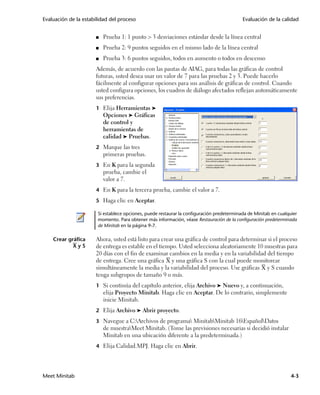Evaluación de la estabilidad del proceso                                                   Evaluación de la calidad


                      ■   Prueba 1: 1 punto > 3 desviaciones estándar desde la línea central
                      ■   Prueba 2: 9 puntos seguidos en el mismo lado de la línea central
                      ■   Prueba 3: 6 puntos seguidos, todos en aumento o todos en descenso
                      Además, de acuerdo con las pautas de AIAG, para todas las gráficas de control
                      futuras, usted desea usar un valor de 7 para las pruebas 2 y 3. Puede hacerlo
                      fácilmente al configurar opciones para sus análisis de gráficas de control. Cuando
                      usted configura opciones, los cuadros de diálogo afectados reflejan automáticamente
                      sus preferencias.
                      1 Elija Herramientas ➤
                          Opciones ➤ Gráficas
                          de control y
                          herramientas de
                          calidad ➤ Pruebas.
                      2 Marque las tres
                          primeras pruebas.
                      3 En K para la segunda
                          prueba, cambie el
                          valor a 7.
                      4 En K para la tercera prueba, cambie el valor a 7.

                      5 Haga clic en Aceptar.

                       Si establece opciones, puede restaurar la configuración predeterminada de Minitab en cualquier
                       momento. Para obtener más información, véase Restauración de la configuración predeterminada
                       de Minitab en la página 9-7.

    Crear gráfica     Ahora, usted está listo para crear una gráfica de control para determinar si el proceso
            XyS       de entrega es estable en el tiempo. Usted selecciona aleatoriamente 10 muestras para
                      20 días con el fin de examinar cambios en la media y en la variabilidad del tiempo
                      de entrega. Cree una gráfica X y una gráfica S con la cual puede monitorear
                      simultáneamente la media y la variabilidad del proceso. Use gráficas X y S cuando
                      tenga subgrupos de tamaño 9 o más.
                      1 Si continúa del capítulo anterior, elija Archivo ➤ Nuevo y, a continuación,
                          elija Proyecto Minitab. Haga clic en Aceptar. De lo contrario, simplemente
                          inicie Minitab.
                      2 Elija Archivo ➤ Abrir proyecto.

                      3 Navegue a C:Archivos de programa MinitabMinitab 16EspañolDatos
                          de muestraMeet Minitab. (Tome las previsiones necesarias si decidió instalar
                          Minitab en una ubicación diferente a la predeterminada.)
                      4 Elija Calidad.MPJ. Haga clic en Abrir.




Meet Minitab                                                                                                      4-3
 