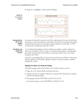 Evaluación de la estabilidad del proceso                                             Evaluación de la calidad


                      9 Haga clic en Aceptar en cada cuadro de diálogo.



        Salida de
      la ventana
          Gráfica




  Interpretación      Los puntos de datos del centro de envío Oeste están dentro de la zona de los límites
      de los una      de control y no muestran patrones no aleatorios. Por lo tanto, la media y la desviación
         gráfica      estándar del proceso parecen estar bajo control (estable). La media ( ), es 2.985
           XyS        y la desviación estándar promedio ( S) es 0.629.

   Actualizar una      La actualización de gráficas permite actualizar una gráfica cuando cambian los
       gráfica de     datos sin necesidad de volver a crearla. La actualización de gráficas está disponible
          control     para todas las gráficas del menú Gráfica (excepto para Tallo y hoja) y para todas
                      las gráficas de control.
                      Luego de crear la gráfica X y S, el gerente del centro de envío Oeste le entrega más
                      datos recopilados el 23/03/2009. Agregue los datos a la hoja de trabajo y actualice
                      la gráfica de control.

                      Agregar los datos a la hoja de trabajo
                      Usted debe agregar datos de fecha/hora en C1 y datos numéricos en C2.
                      1 Haga clic en la ventana Datos actual para activarla.

                      2 Coloque el cursor en cualquier celda de C1 y presione [Fin] (End) para ir a la parte
                         inferior de la hoja de trabajo.
                      3 Para agregar la fecha 23/03/2009 a las filas 201 a la 210:

                         ■   En primer lugar, escriba 23/03/2009 en la fila 201 en C1.




Meet Minitab                                                                                              4-5
 
