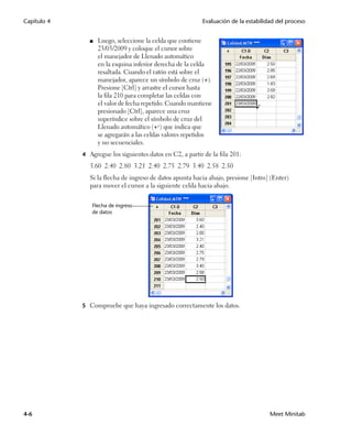 Capítulo 4                                                 Evaluación de la estabilidad del proceso


                ■   Luego, seleccione la celda que contiene
                    23/03/2009 y coloque el cursor sobre
                    el manejador de Llenado automático
                    en la esquina inferior derecha de la celda
                    resaltada. Cuando el ratón está sobre el
                    manejador, aparece un símbolo de cruz (+).
                    Presione [Ctrl] y arrastre el cursor hasta
                    la fila 210 para completar las celdas con
                    el valor de fecha repetido. Cuando mantiene
                    presionado [Ctrl], aparece una cruz
                    superíndice sobre el símbolo de cruz del
                    Llenado automático (++) que indica que
                    se agregarán a las celdas valores repetidos
                    y no secuenciales.
             4 Agregue los siguientes datos en C2, a partir de la fila 201:
                3.60 2.40 2.80 3.21 2.40 2.75 2.79 3.40 2.58 2.50
                Si la flecha de ingreso de datos apunta hacia abajo, presione [Intro] (Enter)
                para mover el cursor a la siguiente celda hacia abajo.


                Flecha de ingreso
                de datos




             5 Compruebe que haya ingresado correctamente los datos.




4-6                                                                                  Meet Minitab
 