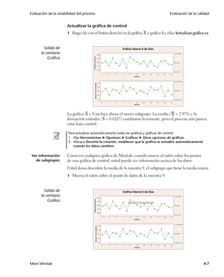 Evaluación de la estabilidad del proceso                                               Evaluación de la calidad


                      Actualizar la gráfica de control
                      1 Haga clic con el botón derecho en la gráfica X y gráfica S y elija Actualizar gráfica ya.



        Salida de
      la ventana
          Gráfica




                      La gráfica X y S incluye ahora el nuevo subgrupo. La media ( = 2.978) y la
                      desviación estándar ( S = 0.6207) cambiaron levemente, pero el proceso aún parece
                      estar bajo control.

                       Para actualizar automáticamente todas las gráficas y gráficas de control:
                       1 Elija Herramientas ➤ Opciones ➤ Gráficas ➤ Otras opciones de gráficas.
                       2 Marque Durante la creación, establecer que la gráfica se actualice automáticamente
                          cuando los datos cambien.

 Ver información      Como en cualquier gráfica de Minitab, cuando mueve el ratón sobre los puntos
   de subgrupos       de una gráfica de control, usted puede ver información acerca de los datos.
                      Usted desea descubrir la media de la muestra 9, el subgrupo que tiene la media mayor.
                      1 Mueva el ratón sobre el punto de datos de la muestra 9.



        Salida de
      la ventana
          Gráfica




Meet Minitab                                                                                                  4-7
 