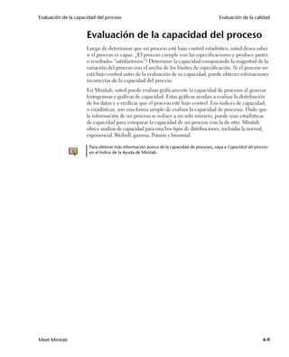 Evaluación de la capacidad del proceso                                                    Evaluación de la calidad


                      Evaluación de la capacidad del proceso
                      Luego de determinar que un proceso está bajo control estadístico, usted desea saber
                      si el proceso es capaz. ¿El proceso cumple con las especificaciones y produce partes
                      o resultados “satisfactorios”? Determine la capacidad comparando la magnitud de la
                      variación del proceso con el ancho de los límites de especificación. Si el proceso no
                      está bajo control antes de la evaluación de su capacidad, puede obtener estimaciones
                      incorrectas de la capacidad del proceso.
                      En Minitab, usted puede evaluar gráficamente la capacidad de procesos al generar
                      histogramas y gráficas de capacidad. Estas gráficas ayudan a evaluar la distribución
                      de los datos y a verificar que el proceso esté bajo control. Los índices de capacidad,
                      o estadísticas, son una forma simple de evaluar la capacidad de procesos. Dado que
                      la información de un proceso se reduce a un solo número, puede usar estadísticas
                      de capacidad para comparar la capacidad de un proceso con la de otro. Minitab
                      ofrece análisis de capacidad para muchos tipos de distribuciones, incluidas la normal,
                      exponencial, Weibull, gamma, Poisson y binomial.

                       Para obtener más información acerca de la capacidad de procesos, vaya a Capacidad del proceso
                       en el índice de la Ayuda de Minitab.




Meet Minitab                                                                                                     4-9
 