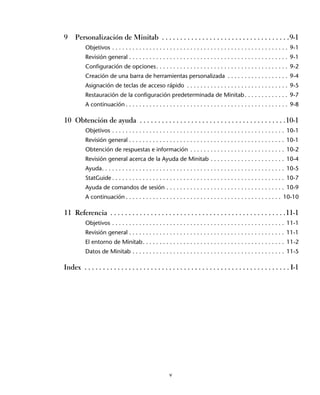 9    Personalización de Minitab . . . . . . . . . . . . . . . . . . . . . . . . . . . . . . . . . . .9-1
           Objetivos . . . . . . . . . . . . . . . . . . . . . . . . . . . . . . . . . . . . . . . . . . . . . . . . . . . . 9-1
           Revisión general . . . . . . . . . . . . . . . . . . . . . . . . . . . . . . . . . . . . . . . . . . . . . . . 9-1
           Configuración de opciones . . . . . . . . . . . . . . . . . . . . . . . . . . . . . . . . . . . . . . . 9-2
           Creación de una barra de herramientas personalizada . . . . . . . . . . . . . . . . . . 9-4
           Asignación de teclas de acceso rápido . . . . . . . . . . . . . . . . . . . . . . . . . . . . . . 9-5
           Restauración de la configuración predeterminada de Minitab . . . . . . . . . . . . . 9-7
           A continuación . . . . . . . . . . . . . . . . . . . . . . . . . . . . . . . . . . . . . . . . . . . . . . . . 9-8

10 Obtención de ayuda . . . . . . . . . . . . . . . . . . . . . . . . . . . . . . . . . . . . . . . .10-1
           Objetivos . . . . . . . . . . . . . . . . . . . . . . . . . . . . . . . . . . . . . . . . . . . . . . . . . . . 10-1
           Revisión general . . . . . . . . . . . . . . . . . . . . . . . . . . . . . . . . . . . . . . . . . . . . . . 10-1
           Obtención de respuestas e información . . . . . . . . . . . . . . . . . . . . . . . . . . . . 10-2
           Revisión general acerca de la Ayuda de Minitab . . . . . . . . . . . . . . . . . . . . . . 10-4
           Ayuda. . . . . . . . . . . . . . . . . . . . . . . . . . . . . . . . . . . . . . . . . . . . . . . . . . . . . . 10-5
           StatGuide . . . . . . . . . . . . . . . . . . . . . . . . . . . . . . . . . . . . . . . . . . . . . . . . . . . 10-7
           Ayuda de comandos de sesión . . . . . . . . . . . . . . . . . . . . . . . . . . . . . . . . . . . 10-9
           A continuación . . . . . . . . . . . . . . . . . . . . . . . . . . . . . . . . . . . . . . . . . . . . . . 10-10

11 Referencia . . . . . . . . . . . . . . . . . . . . . . . . . . . . . . . . . . . . . . . . . . . . . . . .11-1
           Objetivos . . . . . . . . . . . . . . . . . . . . . . . . . . . . . . . . . . . . . . . . . . . . . . . . . . . 11-1
           Revisión general . . . . . . . . . . . . . . . . . . . . . . . . . . . . . . . . . . . . . . . . . . . . . . 11-1
           El entorno de Minitab. . . . . . . . . . . . . . . . . . . . . . . . . . . . . . . . . . . . . . . . . . 11-2
           Datos de Minitab . . . . . . . . . . . . . . . . . . . . . . . . . . . . . . . . . . . . . . . . . . . . . 11-5

Index . . . . . . . . . . . . . . . . . . . . . . . . . . . . . . . . . . . . . . . . . . . . . . . . . . . . . . . . I-1




                                                         v
 